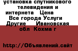 установка спутникового телевидения и интернета › Цена ­ 500 - Все города Услуги » Другие   . Ивановская обл.,Кохма г.